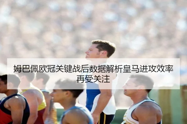 姆巴佩欧冠关键战后数据解析皇马进攻效率再受关注